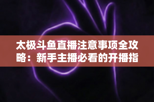 太极斗鱼直播注意事项全攻略：新手主播必看的开播指南与避坑秘籍