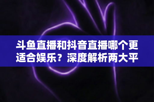斗鱼直播和抖音直播哪个更适合娱乐?深度解析两大平台的娱乐体验差异 斗鱼直播和抖音直播哪个更适合娱乐?深度解析两大平台的娱乐体验差异