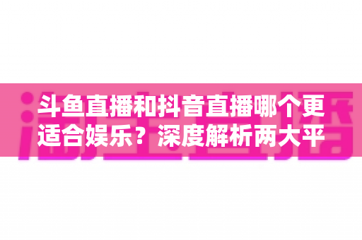 斗鱼直播和抖音直播哪个更适合娱乐？深度解析两大平台的娱乐体验差异