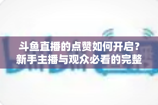 斗鱼直播的点赞如何开启？新手主播与观众必看的完整实操指南
