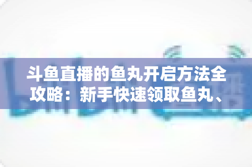 斗鱼直播的鱼丸开启方法全攻略：新手快速领取鱼丸、解锁免费福利的完整教程与实用技巧