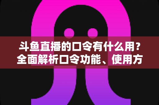斗鱼直播的口令有什么用？全面解析口令功能、使用方法与实用技巧指南