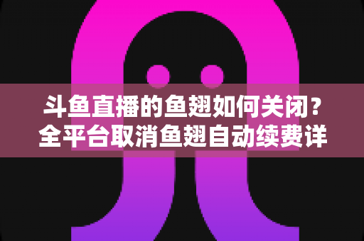 斗鱼直播的鱼翅如何关闭？全平台取消鱼翅自动续费详细教程，安卓苹果电脑用户一学就会
