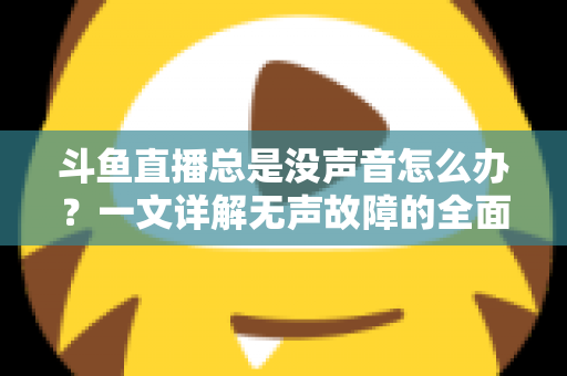 斗鱼直播总是没声音怎么办？一文详解无声故障的全面排查与解决攻略
