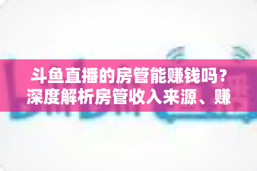 斗鱼直播的房管能赚钱吗?深度解析房管收入来源、赚钱途径与发展前景 斗鱼直播的房管能赚钱吗?深度解析房管收入来源、赚钱途径与发展前景