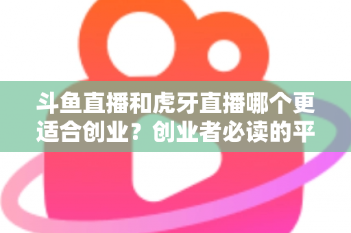 斗鱼直播和虎牙直播哪个更适合创业？创业者必读的平台选择深度分析