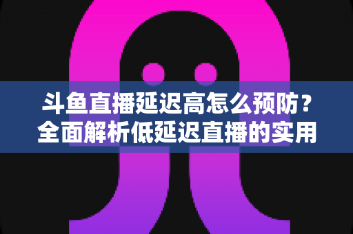 斗鱼直播延迟高怎么预防？全面解析低延迟直播的实用方案与优化技巧