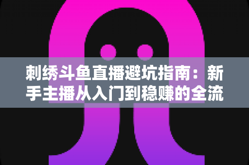 刺绣斗鱼直播避坑指南:新手主播从入门到稳赚的全流程防雷手册 刺绣斗鱼直播避坑指南:新手主播从入门到稳赚的全流程防雷手册