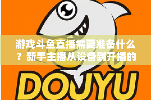 游戏斗鱼直播需要准备什么？新手主播从设备到开播的一站式入门指南
