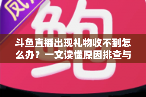 斗鱼直播出现礼物收不到怎么办？一文读懂原因排查与高效解决方案