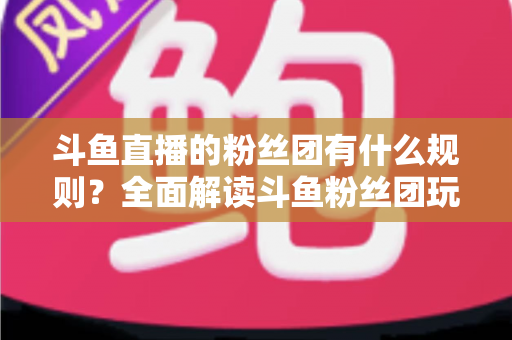 斗鱼直播的粉丝团有什么规则？全面解读斗鱼粉丝团玩法、等级与注意事项