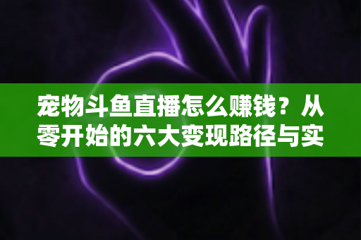 宠物斗鱼直播怎么赚钱？从零开始的六大变现路径与实战运营全攻略