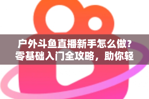 户外斗鱼直播新手怎么做？零基础入门全攻略，助你轻松开启户外直播之旅