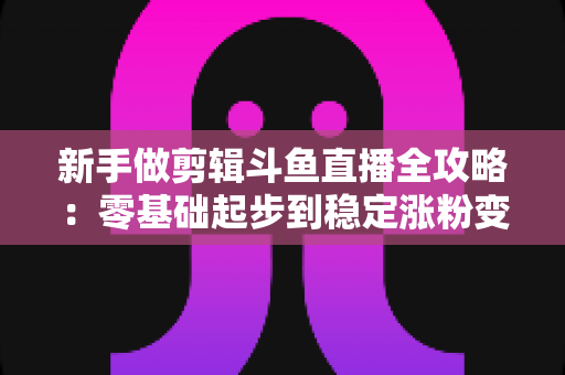 新手做剪辑斗鱼直播全攻略：零基础起步到稳定涨粉变现的实战指南