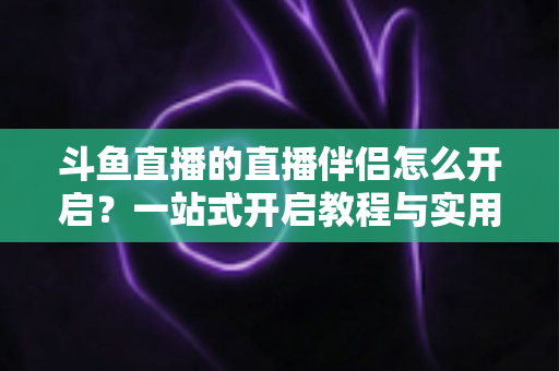 斗鱼直播的直播伴侣怎么开启？一站式开启教程与实用技巧完全指南