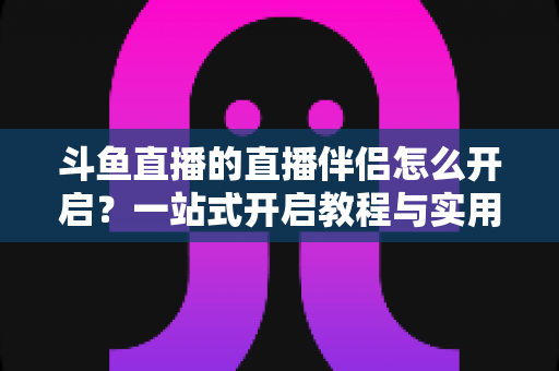 斗鱼直播的直播伴侣怎么开启？一站式开启教程与实用技巧完全指南