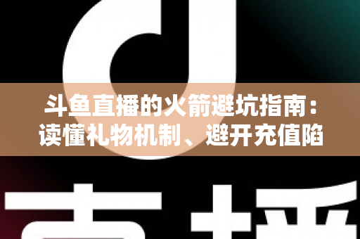 斗鱼直播的火箭避坑指南：读懂礼物机制、避开充值陷阱，理性消费不踩雷的完整攻略