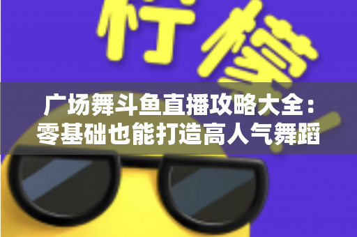 广场舞斗鱼直播攻略大全：零基础也能打造高人气舞蹈直播间的实战秘籍