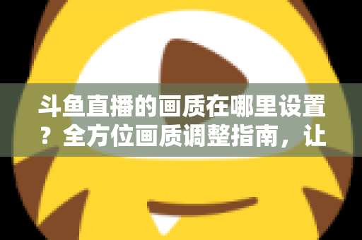 斗鱼直播的画质在哪里设置？全方位画质调整指南，让你畅享超清观播体验