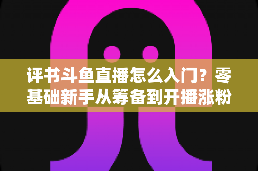 评书斗鱼直播怎么入门?零基础新手从筹备到开播涨粉的完整实战指南 评书斗鱼直播怎么入门?零基础新手从筹备到开播涨粉的完整实战指南