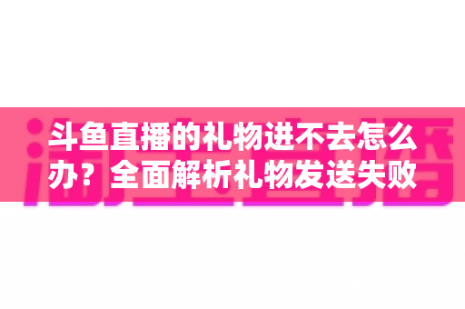 斗鱼直播的礼物进不去怎么办?全面解析礼物发送失败的原因与解决方法 斗鱼直播的礼物进不去怎么办?全面解析礼物发送失败的原因与解决方法