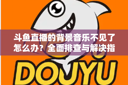 斗鱼直播的背景音乐不见了怎么办?全面排查与解决指南助你快速恢复直播氛围 斗鱼直播的背景音乐不见了怎么办?全面排查与解决指南助你快速恢复直播氛围