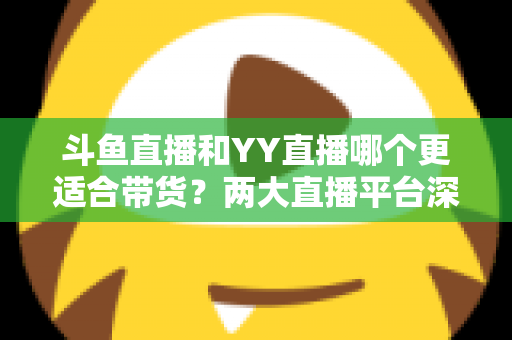 斗鱼直播和YY直播哪个更适合带货？两大直播平台深度对比与选品指南