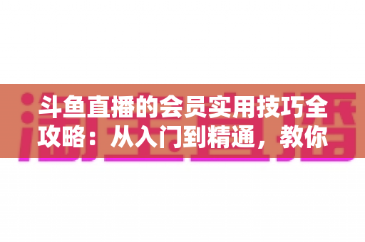 斗鱼直播的会员实用技巧全攻略:从入门到精通,教你玩转会员权益 斗鱼直播的会员实用技巧全攻略:从入门到精通,教你玩转会员权益