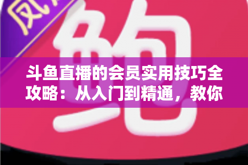 斗鱼直播的会员实用技巧全攻略：从入门到精通，教你玩转会员权益