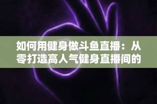 如何用健身做斗鱼直播:从零打造高人气健身直播间的完整实战指南 如何用健身做斗鱼直播:从零打造高人气健身直播间的完整实战指南