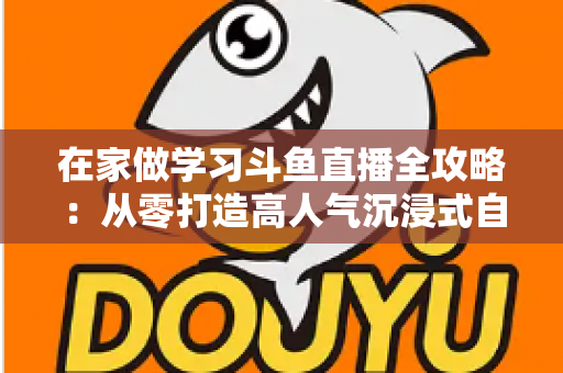 在家做学习斗鱼直播全攻略：从零打造高人气沉浸式自习室，让专注与陪伴同时在线