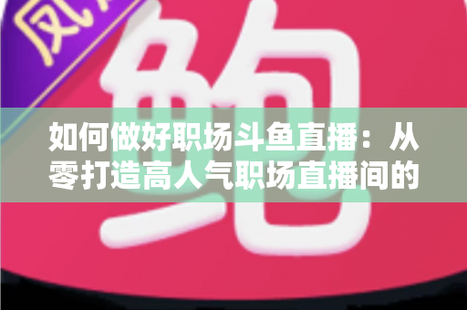 如何做好职场斗鱼直播：从零打造高人气职场直播间的实战全攻略