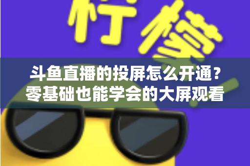 斗鱼直播的投屏怎么开通？零基础也能学会的大屏观看直播完整指南