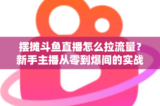 摆摊斗鱼直播怎么拉流量？新手主播从零到爆间的实战引流全攻略