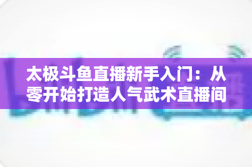 太极斗鱼直播新手入门:从零开始打造人气武术直播间全攻略 太极斗鱼直播新手入门:从零开始打造人气武术直播间全攻略