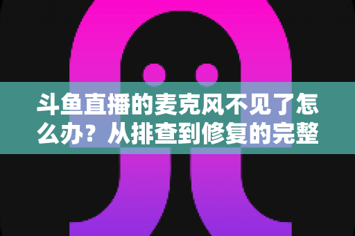 斗鱼直播的麦克风不见了怎么办？从排查到修复的完整实用指南