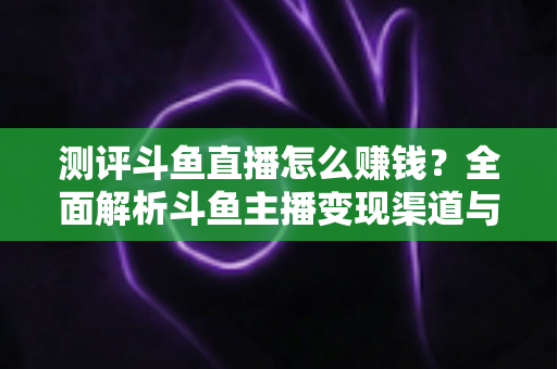 测评斗鱼直播怎么赚钱？全面解析斗鱼主播变现渠道与实战技巧