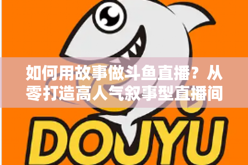 如何用故事做斗鱼直播？从零打造高人气叙事型直播间的实战指南