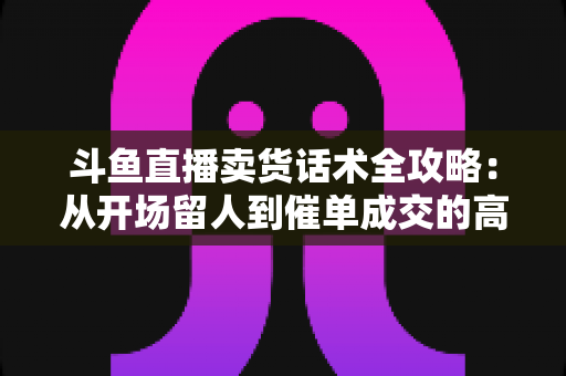 斗鱼直播卖货话术全攻略:从开场留人到催单成交的高转化实战指南 斗鱼直播卖货话术全攻略:从开场留人到催单成交的高转化实战指南