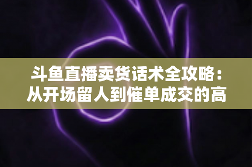 斗鱼直播卖货话术全攻略：从开场留人到催单成交的高转化实战指南