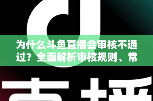 为什么斗鱼直播会审核不通过？全面解析审核规则、常见违规原因与实用避坑指南