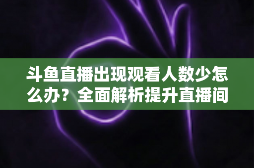 斗鱼直播出现观看人数少怎么办？全面解析提升直播间人气与流量的实用策略