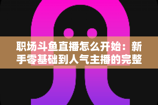 职场斗鱼直播怎么开始:新手零基础到人气主播的完整实战指南 职场斗鱼直播怎么开始:新手零基础到人气主播的完整实战指南