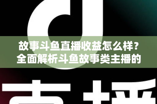 故事斗鱼直播收益怎么样？全面解析斗鱼故事类主播的收益来源、收入水平与赚钱潜力