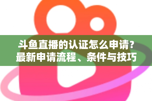 斗鱼直播的认证怎么申请？最新申请流程、条件与技巧全解析