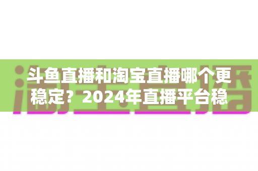 斗鱼直播和淘宝直播哪个更稳定?2024年直播平台稳定性深度测评与选择指南 斗鱼直播和淘宝直播哪个更稳定?2024年直播平台稳定性深度测评与选择指南