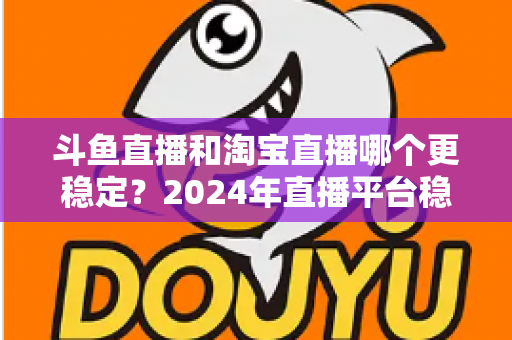 斗鱼直播和淘宝直播哪个更稳定？2024年直播平台稳定性深度测评与选择指南