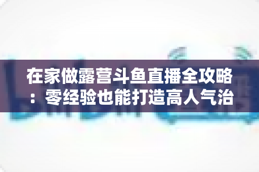 在家做露营斗鱼直播全攻略：零经验也能打造高人气治愈系露营直播间的实用指南