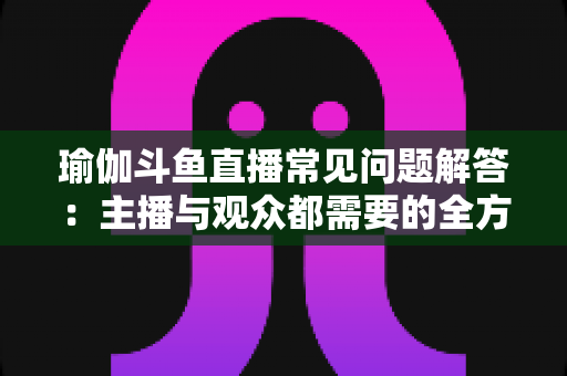 瑜伽斗鱼直播常见问题解答：主播与观众都需要的全方位实战指南
