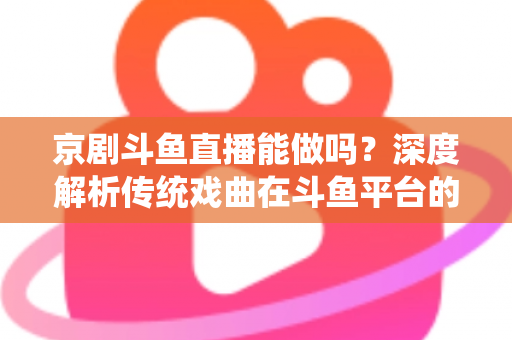京剧斗鱼直播能做吗？深度解析传统戏曲在斗鱼平台的直播前景、开播条件与运营全攻略
